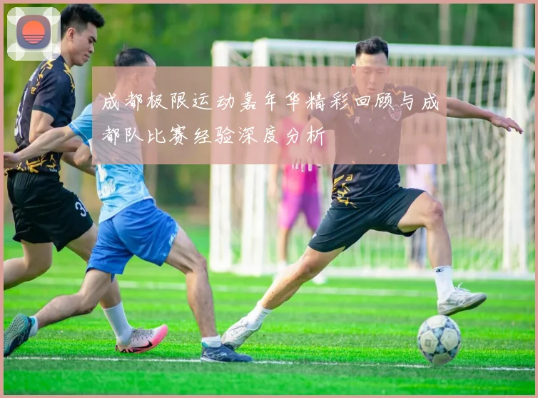 成都极限运动嘉年华精彩回顾与成都队比赛经验深度分析